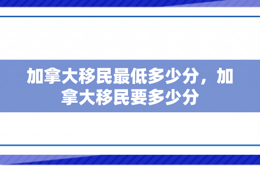 加拿大移民最低多少分，加拿大移民要多少分