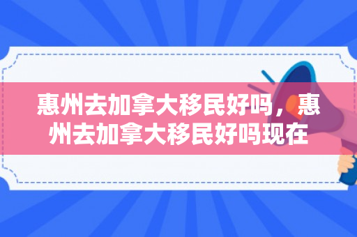 惠州去加拿大移民好吗，惠州去加拿大移民好吗现在