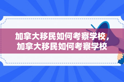 加拿大移民如何考察学校，加拿大移民如何考察学校