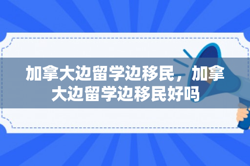 加拿大边留学边移民，加拿大边留学边移民好吗