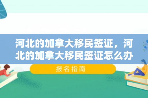 河北的加拿大移民签证，河北的加拿大移民签证怎么办理