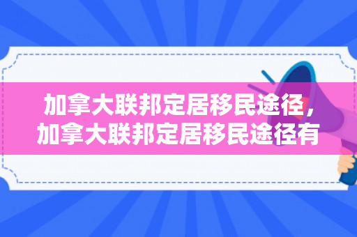 加拿大联邦定居移民途径，加拿大联邦定居移民途径有哪些