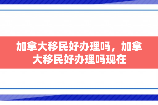加拿大移民好办理吗，加拿大移民好办理吗现在