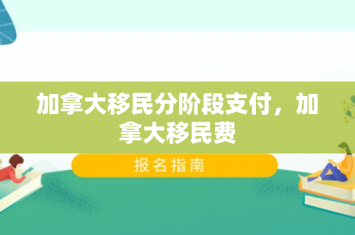 加拿大移民分阶段支付，加拿大移民费