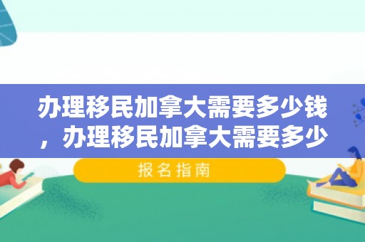 办理移民加拿大需要多少钱，办理移民加拿大需要多少钱——全面解读移民费用与流程