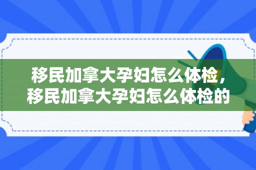 移民加拿大孕妇怎么体检，移民加拿大孕妇怎么体检的