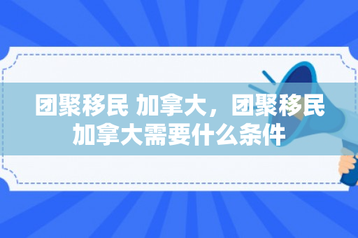 团聚移民 加拿大，团聚移民加拿大需要什么条件