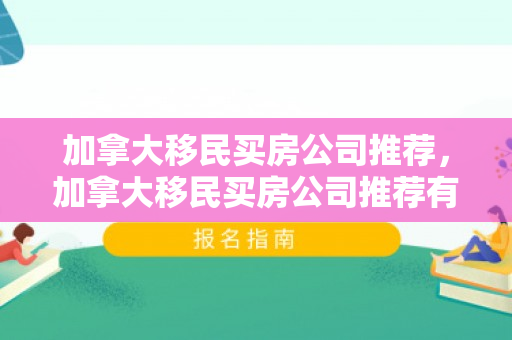 加拿大移民买房公司推荐，加拿大移民买房公司推荐有哪些