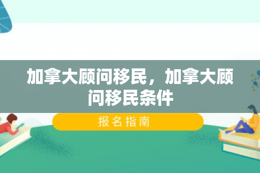 加拿大顾问移民，加拿大顾问移民条件