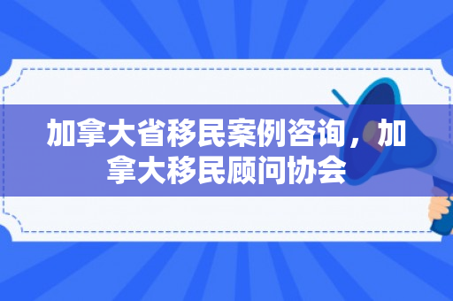 加拿大省移民案例咨询，加拿大移民顾问协会