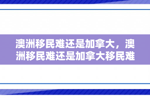 澳洲移民难还是加拿大，澳洲移民难还是加拿大移民难