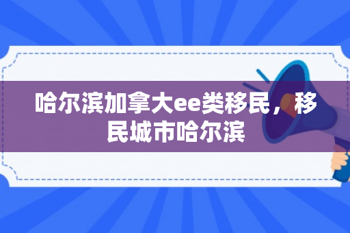 哈尔滨加拿大ee类移民，移民城市哈尔滨
