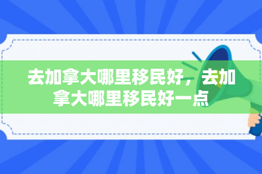 去加拿大哪里移民好，去加拿大哪里移民好一点