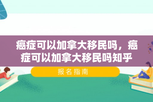 癌症可以加拿大移民吗，癌症可以加拿大移民吗知乎