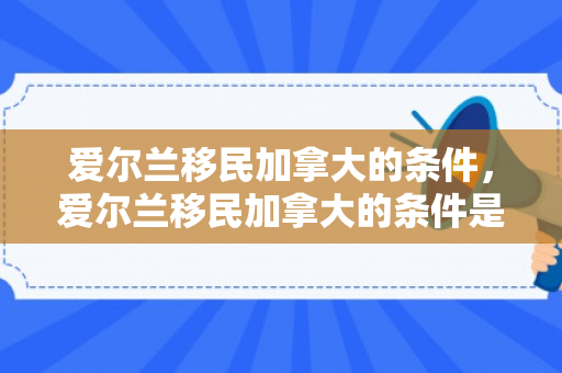 爱尔兰移民加拿大的条件，爱尔兰移民加拿大的条件是什么