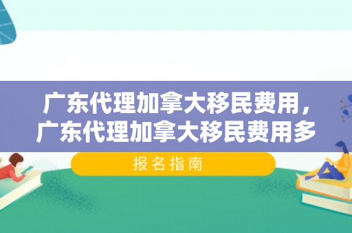 广东代理加拿大移民费用，广东代理加拿大移民费用多少