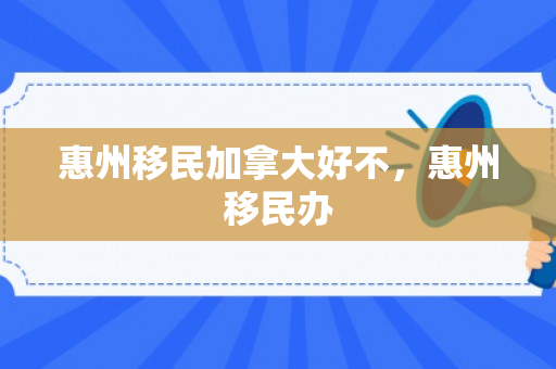 惠州移民加拿大好不，惠州移民办