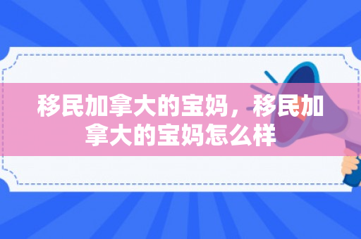 移民加拿大的宝妈，移民加拿大的宝妈怎么样