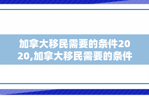 加拿大移民需要的条件2020,加拿大移民需要的条件2020年