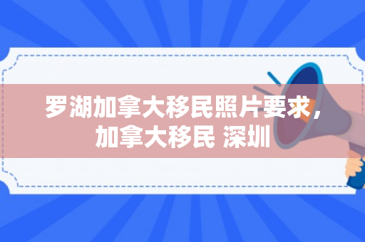 罗湖加拿大移民照片要求，加拿大移民 深圳