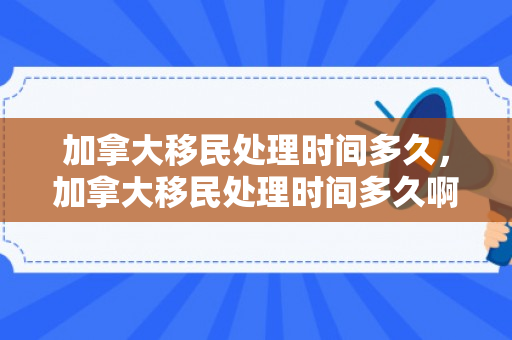 加拿大移民处理时间多久，加拿大移民处理时间多久啊