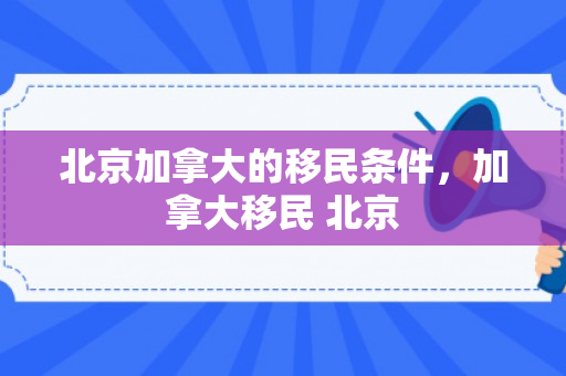 北京加拿大的移民条件，加拿大移民 北京