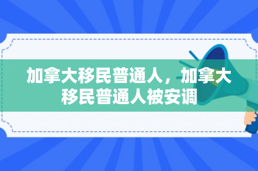 加拿大移民普通人，加拿大移民普通人被安调