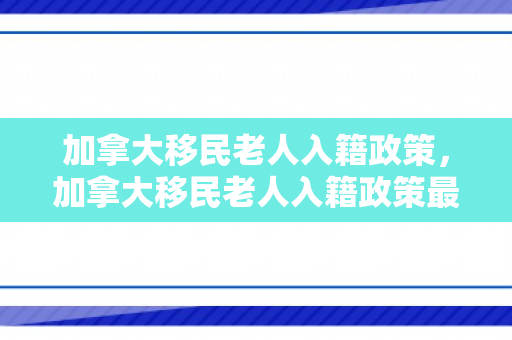 加拿大移民老人入籍政策，加拿大移民老人入籍政策最新