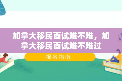 加拿大移民面试难不难，加拿大移民面试难不难过