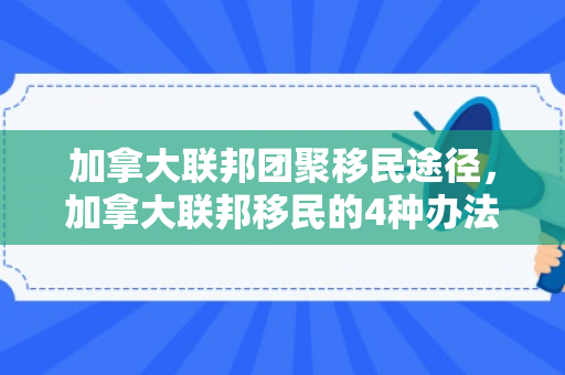 加拿大联邦团聚移民途径，加拿大联邦移民的4种办法