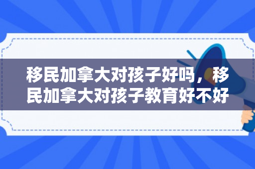 移民加拿大对孩子好吗，移民加拿大对孩子教育好不好