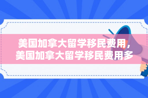 美国加拿大留学移民费用，美国加拿大留学移民费用多少