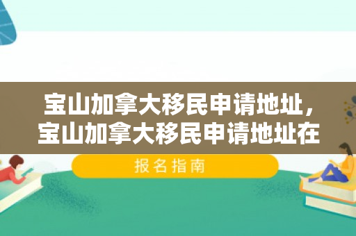 宝山加拿大移民申请地址，宝山加拿大移民申请地址在哪里