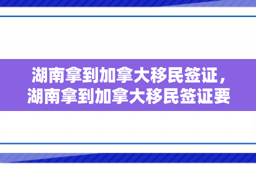 湖南拿到加拿大移民签证，湖南拿到加拿大移民签证要多久