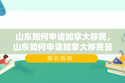 山东如何申请加拿大移民，山东如何申请加拿大移民签证