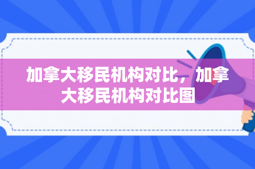 加拿大移民机构对比，加拿大移民机构对比图