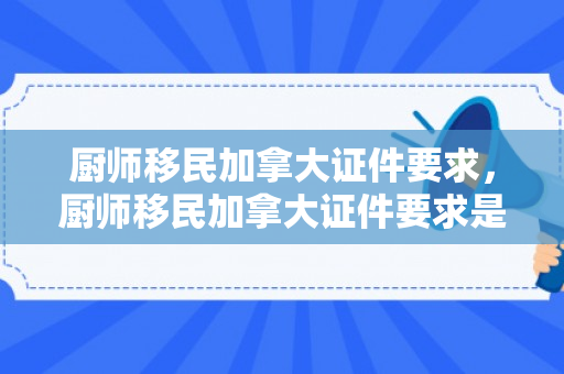 厨师移民加拿大证件要求，厨师移民加拿大证件要求是什么