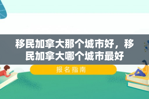 移民加拿大那个城市好，移民加拿大哪个城市最好