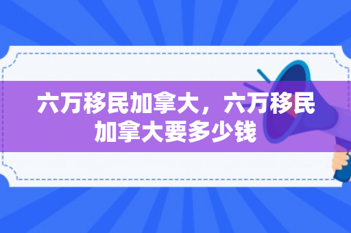 六万移民加拿大，六万移民加拿大要多少钱