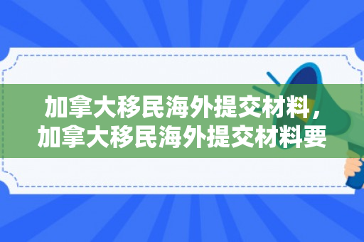 加拿大移民海外提交材料，加拿大移民海外提交材料要多久