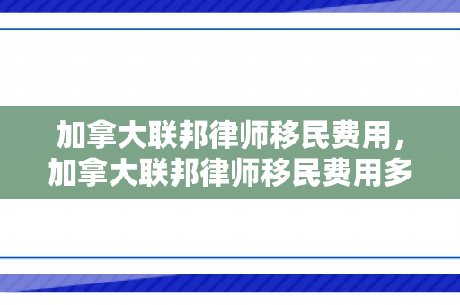 加拿大联邦律师移民费用，加拿大联邦律师移民费用多少