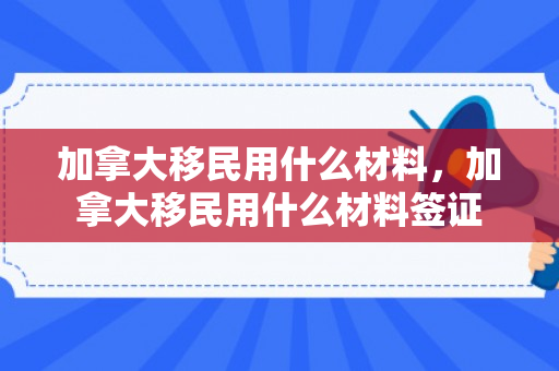 加拿大移民用什么材料，加拿大移民用什么材料签证