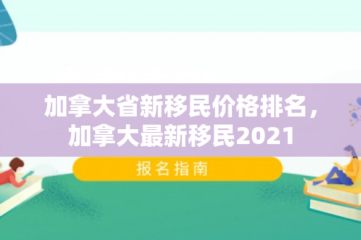 加拿大省新移民价格排名，加拿大最新移民2021