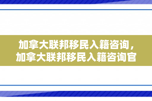 加拿大联邦移民入籍咨询，加拿大联邦移民入籍咨询官网