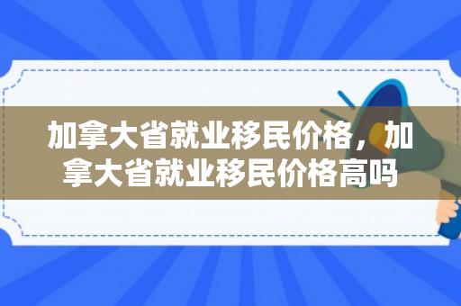 加拿大省就业移民价格，加拿大省就业移民价格高吗