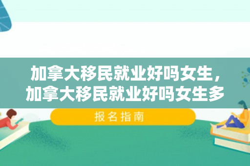 加拿大移民就业好吗女生，加拿大移民就业好吗女生多吗