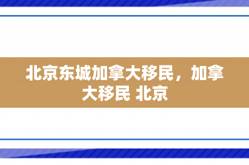 北京东城加拿大移民，加拿大移民 北京