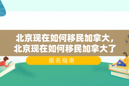北京现在如何移民加拿大，北京现在如何移民加拿大了