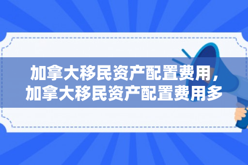加拿大移民资产配置费用，加拿大移民资产配置费用多少
