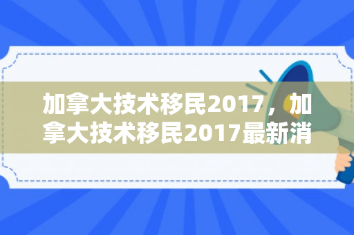 加拿大技术移民2017，加拿大技术移民2017最新消息